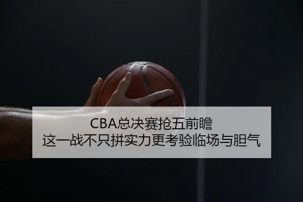 CBA总决赛抢五前瞻 这一战不只拼实力更考验临场与胆气